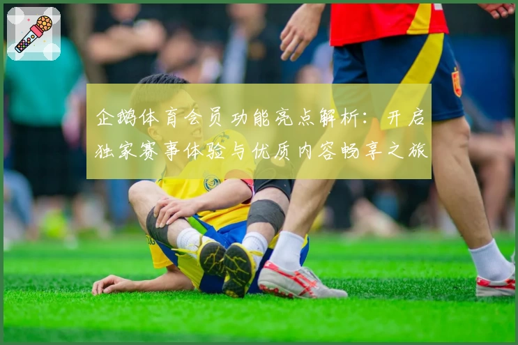 企鹅体育会员功能亮点解析:开启独家赛事体验与优质内容畅享之旅