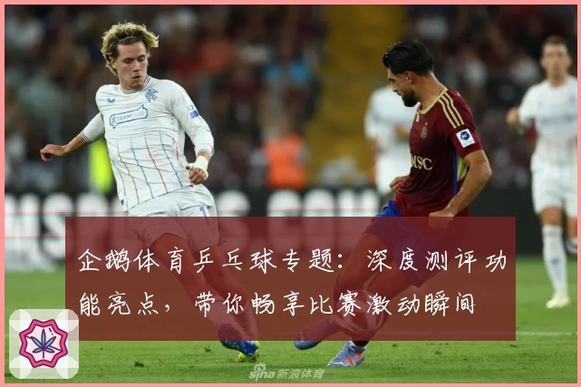 企鹅体育乒乓球专题：深度测评功能亮点，带你畅享比赛激动瞬间