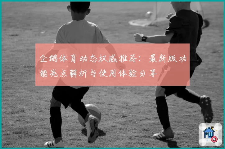 企鹅体育动态权威推荐：最新版功能亮点解析与使用体验分享