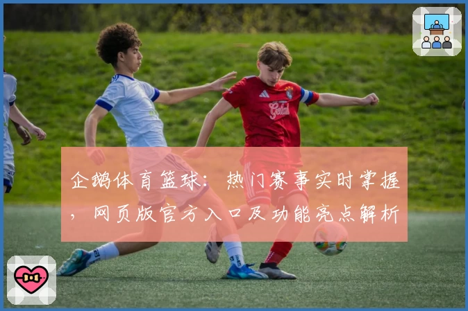 企鹅体育篮球：热门赛事实时掌握，网页版官方入口及功能亮点解析