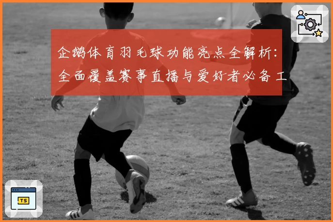 企鹅体育羽毛球功能亮点全解析：全面覆盖赛事直播与爱好者必备工具