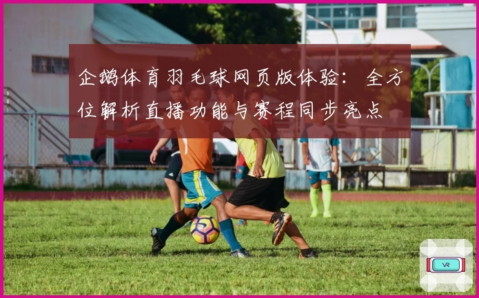 企鹅体育羽毛球网页版体验：全方位解析直播功能与赛程同步亮点