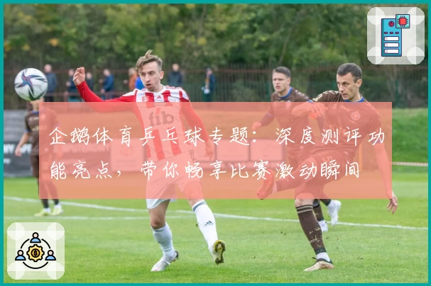 企鹅体育乒乓球专题：深度测评功能亮点，带你畅享比赛激动瞬间