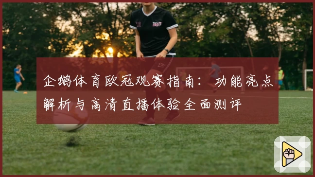 企鹅体育欧冠观赛指南：功能亮点解析与高清直播体验全面测评