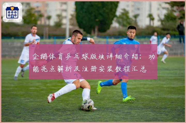 企鹅体育乒乓球版块详细介绍：功能亮点解析及注册安装教程汇总