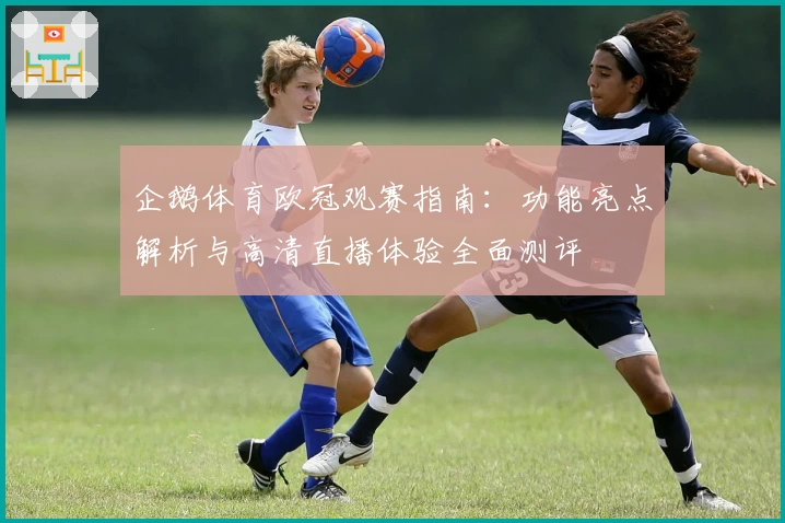 企鹅体育欧冠观赛指南：功能亮点解析与高清直播体验全面测评