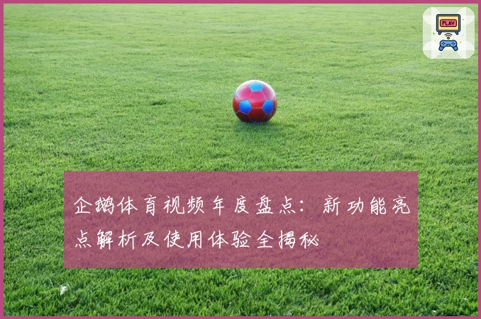 企鹅体育视频年度盘点：新功能亮点解析及使用体验全揭秘