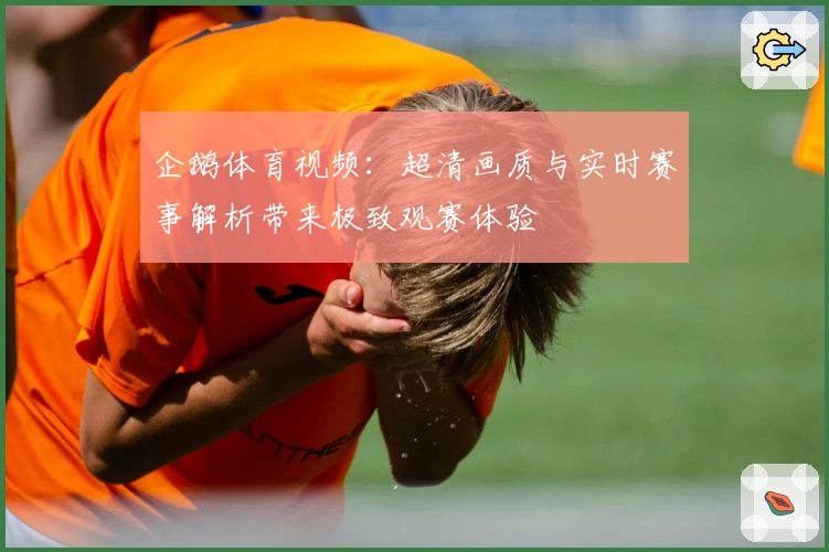 企鹅体育视频：超清画质与实时赛事解析带来极致观赛体验