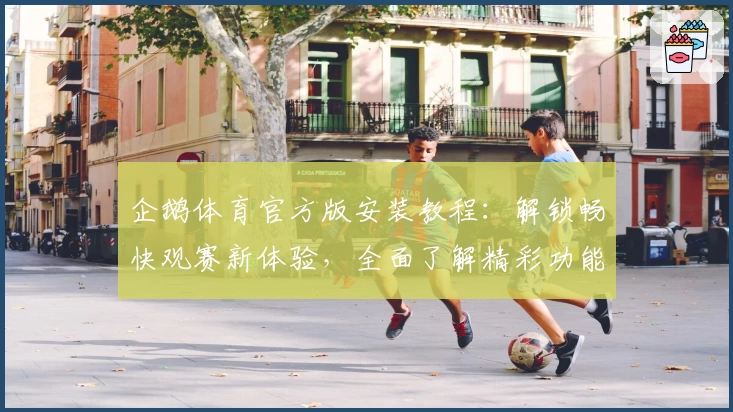 企鹅体育官方版安装教程：解锁畅快观赛新体验，全面了解精彩功能亮点